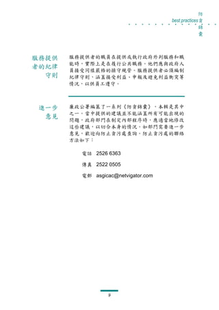 防
                         . . . . . . . . . . . . . .
                                      best practices貪
                                                    錦
                                                    囊



服務提供   服務提供者的職員在提供或執行政府外判服務和職
       能時，實際上是在履行公共職務。他們應與政府人
者的紀律
       員接受同樣嚴格的操守規管。服務提供者必須編制
  守則   紀律守則，涵蓋接受利益、申報及避免利益衝突等
       情況，以供員工遵守。



進一步    廉政公署編篡了一系列《防貪錦囊》，本輯是其中
       之一。當中提供的建議並不能涵蓋所有可能出現的
 意見
       問題，政府部門在制定內部程序時，應適當地修改
       這些建議，以切合本身的情況。如部門需要進一步
       意見，歡迎向防止貪污處查詢。防止貪污處的聯絡
       方法如下：

         電話 2526 6363

         傳真 2522 0505

         電郵 asgicac@netvigator.com




                  9
 
