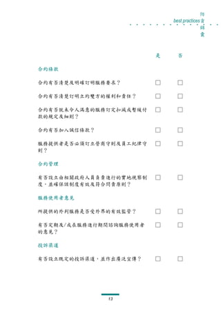 防
                   . . . . . . . . . . . . . .
                                best practices貪
                                              錦
                                              囊



                          是      否

合約條款

合約有否清楚及明確訂明服務要求？          □      □

合約有否清楚訂明立約雙方的權利和責任？       □      □

合約有否就未令人滿意的服務訂定扣減或暫緩付     □      □
款的規定及細則？

合約有否加入誠信條款？               □      □

服務提供者是否必須訂立營商守則及員工紀律守     □      □
則？

合約管理

有否設立由相關政府人員負責進行的實地視察制     □      □
度，並確保該制度有效及符合問責原則？

服務使用者意見

所提供的外判服務是否受外界的有效監管？       □      □

有否定期及/或在服務進行期間諮詢服務使用者     □      □
的意見？

投訴渠道

有否設立既定的投訴渠道，並作出廣泛宣傳？      □      □




              13
 