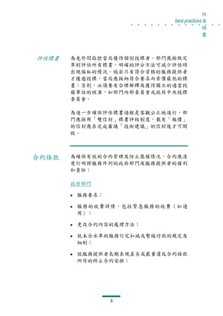防
                    . . . . . . . . . . . . . .
                                 best practices貪
                                               錦
                                               囊



評估標書   為免外間指控當局優待個別投標者，部門應按既定
       準則評估所有標書。明確的評分方法可減少評估時
       出現偏私的情況。倘若只有符合資格的服務提供者
       才獲邀投標，當局應採納符合要求而索價最低的標
       書；否則，必須要有合理解釋及獲得獨立的適當授
       權單位的核准，如部門內部委員會或政府中央投標
       委員會。

       為進一步確保評估標書過程是客觀公正地進行，部
       門應採用「雙信封」標書評核制度，載有「報價」
       的信封應在完成審議「技術建議」的信封後才可開
       啟。



合約條款   為確保有效的合約管理及防止濫權情況，合約應清
       楚訂明將服務外判的政府部門及服務提供者的權利
       和責任：

       政府部門

        服務要求；

        服務的收費詳情，包括緊急服務的收費（如適
        用）；

        更改合約內容的處理方法；

        就未合水準的服務訂定扣減或暫緩付款的規定及
        細則；

        就服務提供者長期表現差劣或嚴重違反合約條款
        所作的終止合約安排；




                5
 