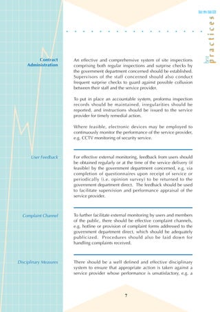 Contract      An effective and comprehensive system of site inspections
     Administration     comprising both regular inspections and surprise checks by
                        the government department concerned should be established.
                        Supervisors of the staff concerned should also conduct
                        frequent surprise checks to guard against possible collusion
                        between their staff and the service provider.

                        To put in place an accountable system, proforma inspection
                        records should be maintained, irregularities should be
                        reported, and instructions should be issued to the service
                        provider for timely remedial action.

                        Where feasible, electronic devices may be employed to
                        continuously monitor the performance of the service provider,
                        e.g. CCTV monitoring of security service.



      User Feedback     For effective external monitoring, feedback from users should
                        be obtained regularly or at the time of the service delivery (if
                        feasible) by the government department concerned, e.g. via
                        completion of questionnaires upon receipt of service or
                        periodically (i.e. opinion survey) to be returned to the
                        government department direct. The feedback should be used
                        to facilitate supervision and performance appraisal of the
                        service provider.



  Complaint Channel     To further facilitate external monitoring by users and members
                        of the public, there should be effective complaint channels,
                        e.g. hotline or provision of complaint forms addressed to the
                        government department direct, which should be adequately
                        publicized. Procedures should also be laid down for
                        handling complaints received.



Disciplinary Measures   There should be a well defined and effective disciplinary
                        system to ensure that appropriate action is taken against a
                        service provider whose performance is unsatisfactory, e.g. a




                                                   7
 