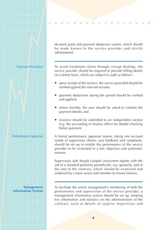 de-merit point and payment deduction system, which should
                        be made known to the service provider and strictly
                        administered.



  Payment Procedure     To avoid fraudulent claims through corrupt dealings, the
                        service provider should be required to provide billing details
                        on a timely basis, which are subject to audit as follows :

                        • upon receipt of the invoice, the service provided should be
                          verified against the relevant records;

                        • payment deductions during the period should be verified
                          and applied;

                        • where feasible, the user should be asked to confirm the
                          payment details; and

                        • invoices should be submitted to an independent section
                          (e.g. the accounting or finance office) for double-checking
                          before payment.

Performance Appraisal   A formal performance appraisal system, taking into account
                        results of supervisory checks, user feedback and complaints,
                        should be set up to enable the performance of the service
                        provider to be evaluated in a fair, objective and systematic
                        manner.

                        Supervisory staff should compile assessment reports with the
                        aid of a standard proforma periodically, say, quarterly, and at
                        the end of the contract, which should be examined and
                        endorsed by a more senior staff member to ensure fairness.



      Management        To facilitate the senior management's monitoring of both the
Information System      performance and supervision of the service provider, a
                        management information system should be set up, keeping
                        key information and statistics on the administration of the
                        contract, such as details of surprise inspections and



                                                   8
 