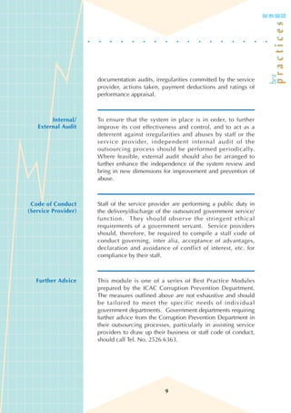 documentation audits, irregularities committed by the service
                     provider, actions taken, payment deductions and ratings of
                     performance appraisal.



        Internal/    To ensure that the system in place is in order, to further
   External Audit    improve its cost effectiveness and control, and to act as a
                     deterrent against irregularities and abuses by staff or the
                     service provider, independent internal audit of the
                     outsourcing process should be performed periodically.
                     Where feasible, external audit should also be arranged to
                     further enhance the independence of the system review and
                     bring in new dimensions for improvement and prevention of
                     abuse.



 Code of Conduct     Staff of the service provider are performing a public duty in
(Service Provider)   the delivery/discharge of the outsourced government service/
                     function. They should observe the stringent ethical
                     requirements of a government servant. Service providers
                     should, therefore, be required to compile a staff code of
                     conduct governing, inter alia, acceptance of advantages,
                     declaration and avoidance of conflict of interest, etc. for
                     compliance by their staff.



   Further Advice    This module is one of a series of Best Practice Modules
                     prepared by the ICAC Corruption Prevention Department.
                     The measures outlined above are not exhaustive and should
                     be tailored to meet the specific needs of individual
                     government departments. Government departments requiring
                     further advice from the Corruption Prevention Department in
                     their outsourcing processes, particularly in assisting service
                     providers to draw up their business or staff code of conduct,
                     should call Tel. No. 2526 6363.




                                               9
 