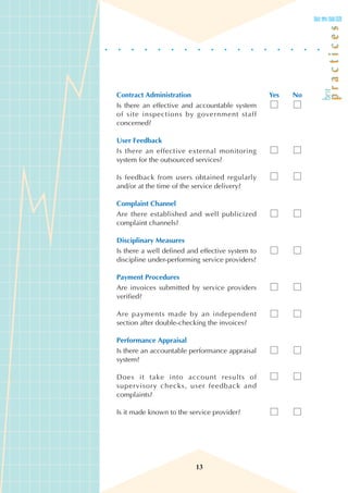 Contract Administration                           Yes   No
Is there an effective and accountable system
of site inspections by government staff
concerned?

User Feedback
Is there an effective external monitoring
system for the outsourced services?

Is feedback from users obtained regularly
and/or at the time of the service delivery?

Complaint Channel
Are there established and well publicized
complaint channels?

Disciplinary Measures
Is there a well defined and effective system to
discipline under-performing service providers?

Payment Procedures
Are invoices submitted by service providers
verified?

Are payments made by an independent
section after double-checking the invoices?

Performance Appraisal
Is there an accountable performance appraisal
system?

Does it take into account results of
supervisory checks, user feedback and
complaints?

Is it made known to the service provider?




                          13
 