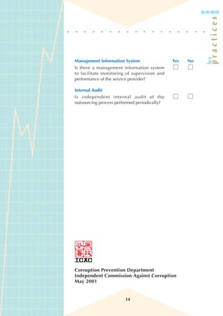Management Information System                 Yes   No
Is there a management information system
to facilitate monitoring of supervision and
performance of the service provider?

Internal Audit
Is independent internal audit of the
outsourcing process performed periodically?




Corruption Prevention Department
Independent Commission Against Corruption
May 2001


                        14
 