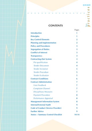 CONTENTS
                                     Pages
Introduction                          1
Principles                            1
Key Control Elements                  2
Planning and Implementation           2
Policy and Procedures                 3
Segregation of Duties                 3
Conflict of Interest                  3
Transparency                          3
Contracting-Out System                3
   Pre-qualification                  4
   Tender Document                    4
   Tender Invitation                  5
   Tender Procedure                   5
   Tender Evaluation                  5
Contract Conditions                   6
Contract Administration               7
   User Feedback                      7
   Complaint Channel                  7
   Disciplinary Measures              7
   Payment Procedure                  8
   Performance Appraisal              8
Management Information System         8
Internal/External Audit               9
Code of Conduct (Service Provider)    9
Further Advice                        9
Annex – Summary Control Checklist    10-14
 