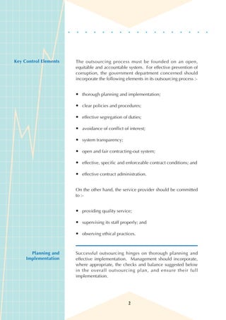 Key Control Elements   The outsourcing process must be founded on an open,
                       equitable and accountable system. For effective prevention of
                       corruption, the government department concerned should
                       incorporate the following elements in its outsourcing process :-


                       • thorough planning and implementation;

                       • clear policies and procedures;

                       • effective segregation of duties;

                       • avoidance of conflict of interest;

                       • system transparency;

                       • open and fair contracting-out system;

                       • effective, specific and enforceable contract conditions; and

                       • effective contract administration.


                       On the other hand, the service provider should be committed
                       to :-


                       • providing quality service;

                       • supervising its staff properly; and

                       • observing ethical practices.



       Planning and    Successful outsourcing hinges on thorough planning and
     Implementation    effective implementation. Management should incorporate,
                       where appropriate, the checks and balance suggested below
                       in the overall outsourcing plan, and ensure their full
                       implementation.




                                                  2
 