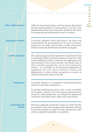 Policy and Procedures     While the Government Stores and Procurement Regulations
                          provide general guidance on procurement of services, clear
                          departmental policies and instructions should be laid down
                          for outsourcing and administration of service contracts.



Segregation of Duties     To provide adequate checks and balance, the duties and
                          responsibilities for pre-qualification of service providers,
                          preparation of tender specifications, tender assessment,
                          contract award and administration should be segregated.



   Conflict of Interest   The outsourcing government department should ensure that
                          its staff strictly follow Civil Service Bureau Circular No. 19/92
                          on the handling of conflict of interest in the appointment and
                          administration of the service provider and should issue to
                          them reminders periodically and on each outsourcing
                          exercise. It is advisable for the government department to
                          supplement the Civil Service Bureau Circular with
                          departmental circulars setting out particular scenarios of
                          conflict of interest for reference by staff.



         Transparency     To promote openness, it is important to provide transparency
                          of policies, procedures and practices.

                          To facilitate monitoring by service users as well as members
                          of the public, details of the services/procedures/practices
                          should be widely publicized, e.g. through the department
                          concerned, information leaflet, media and on the internet.



     Contracting-Out      Necessary safeguards should be in place to ensure that the
              System      procurement is free from corruption and malpractice and that
                          it meets the principles of value for money, transparency, open
                          and fair competition and public accountability.




                                                      3
 