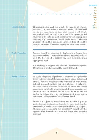 Tender Invitation   Opportunities for tendering should be open to all eligible
                    tenderers. In the case of a restricted tender, all shortlisted
                    service providers should be given a fair chance to bid. Single
                    tender should only be used in exceptional circumstances and
                    must be fully justified and approved by an appropriate
                    authority, e.g. Government Central Tender Board. Adequate
                    publicity should be given and sufficient time should be
                    allowed for potential tenderers to prepare and submit tenders.



Tender Procedure    Tenders should be submitted in duplicate and lodged in a
                    secure tender box. The tender box should have double locks
                    with the keys held separately by staff members of an
                    appropriate level.

                    If e-tendering is adopted, the relevant Government Supplies
                    Department procedures should be strictly followed.



Tender Evaluation   To avoid allegations of preferential treatment to a particular
                    tenderer, tenders should be assessed based on pre-determined
                    criteria. Personal prejudice will be reduced if an evaluation is
                    subject to a well-defined marking scheme. If only pre-
                    qualified service providers are invited to tender, the lowest
                    conforming bid should be recommended for acceptance; any
                    deviation must be justified and approved by an appropriate
                    authority independent of the assessment team, e.g. a
                    committee or Government Central Tender Board.

                    To ensure objective assessment and to afford greater
                    protection against bias or manipulation in open tendering, the
                    two-envelope tender assessment system should be adopted.
                    The envelopes containing the "quotation" should only be
                    opened after the technical proposals have been properly
                    assessed.




                                               5
 