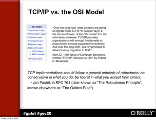 TCP/IP vs. the OSI Model

                                       quot;Over the long haul, most vendors are going
                                       to migrate from TCP/IP to support layer 4,
                                       the transport layer, of the OSI model. For the
                                       short term, however, TCP/IP provides
                                       organizations with enough functionality to
                                       protect their existing equipment investment.
                                       And over the long term, TCP/IP promises to
                                       allow for easy migration to OSI.quot;
                                       April 22, 1986 issue of Computer Decisions,
                                       entitled quot;TCP/IP: Stairway to OSIquot; by Robert
                                       A. Moskowitz



                        TCP implementations should follow a general principle of robustness: be
                        conservative in what you do, be liberal in what you accept from others.
                          - Jon Postel, in RFC 761 (later known as “The Robustness Principle”,
                        known elsewhere as “The Golden Rule”)




                       #gplat #gov20
Friday, June 5, 2009
 