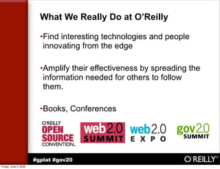 What We Really Do at O’Reilly

                         •Find interesting technologies and people
                          innovating from the edge

                         •Amplify their effectiveness by spreading the
                          information needed for others to follow
                          them.

                         •Books, Conferences




                       #gplat #gov20
Friday, June 5, 2009
 