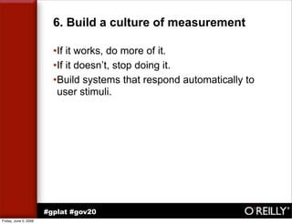 6. Build a culture of measurement

                         •If it works, do more of it.
                         •If it doesn’t, stop doing it.
                         •Build systems that respond automatically to
                          user stimuli.




                       #gplat #gov20
Friday, June 5, 2009
 