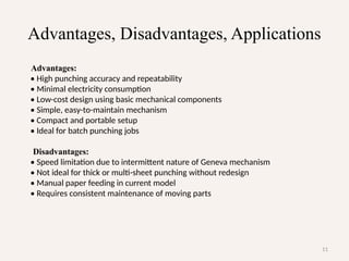 11
Advantages, Disadvantages, Applications
Advantages:
• High punching accuracy and repeatability
• Minimal electricity consumption
• Low-cost design using basic mechanical components
• Simple, easy-to-maintain mechanism
• Compact and portable setup
• Ideal for batch punching jobs
Disadvantages:
• Speed limitation due to intermittent nature of Geneva mechanism
• Not ideal for thick or multi-sheet punching without redesign
• Manual paper feeding in current model
• Requires consistent maintenance of moving parts
 