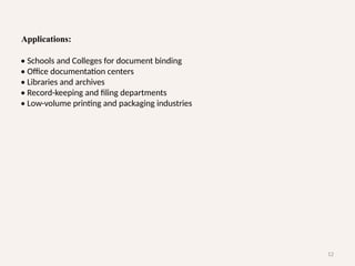12
Applications:
• Schools and Colleges for document binding
• Office documentation centers
• Libraries and archives
• Record-keeping and filing departments
• Low-volume printing and packaging industries
 