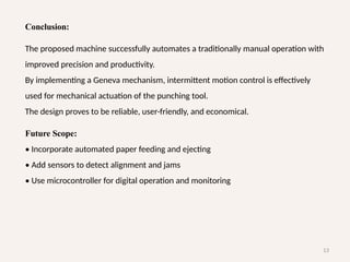 13
Conclusion:
The proposed machine successfully automates a traditionally manual operation with
improved precision and productivity.
By implementing a Geneva mechanism, intermittent motion control is effectively
used for mechanical actuation of the punching tool.
The design proves to be reliable, user-friendly, and economical.
Future Scope:
• Incorporate automated paper feeding and ejecting
• Add sensors to detect alignment and jams
• Use microcontroller for digital operation and monitoring
 