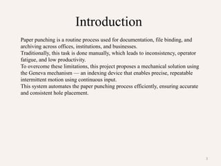 3
Introduction
Paper punching is a routine process used for documentation, file binding, and
archiving across offices, institutions, and businesses.
Traditionally, this task is done manually, which leads to inconsistency, operator
fatigue, and low productivity.
To overcome these limitations, this project proposes a mechanical solution using
the Geneva mechanism — an indexing device that enables precise, repeatable
intermittent motion using continuous input.
This system automates the paper punching process efficiently, ensuring accurate
and consistent hole placement.
 