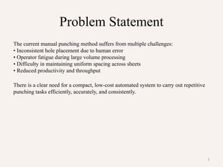 5
Problem Statement
The current manual punching method suffers from multiple challenges:
• Inconsistent hole placement due to human error
• Operator fatigue during large volume processing
• Difficulty in maintaining uniform spacing across sheets
• Reduced productivity and throughput
There is a clear need for a compact, low-cost automated system to carry out repetitive
punching tasks efficiently, accurately, and consistently.
 