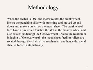8
When the switch is ON , the motor rotates the crank wheel.
Hence the punching slide with punching tool moved up and
down and make a punch on the metal sheet. The crank wheel
face have a pin which touches the slot in the Geneva wheel and
also rotates (indexing) the Geneva wheel .Due to the rotation or
indexing of Geneva wheel , the metal sheet feeding rollers are
rotated through the chain drive mechanism and hence the metal
sheet is feeded automatically.
Methodology
 