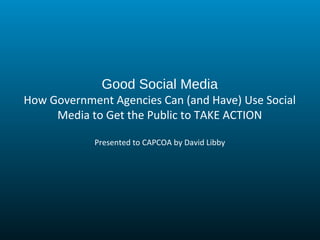 Good Social Media
How Government Agencies Can (and Have) Use Social
Media to Get the Public to TAKE ACTION
Presented to CAPCOA by David Libby
 