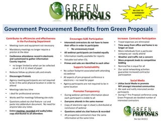 NO COST TO
                                                                                                                                   GOVERNMENT
                                                                                                                                     AGENCY




Government Procurement Benefits from Green Proposals
Contributes to efficiencies and effectiveness                  Encourages SLBE Participation                         Increases Contractor Participation
         in the Purchasing Department                 •   Interested contractors do not have to leave          •     Travel expenses are eliminated
•   Meeting room and equipment not necessary              their office in order to participate                 •     Time away from office and home is no
                                                              • No unnecessary travel                                longer an issue
•   Mandatory meetings no longer require a
                                                                                                               •     More individuals from a particular
    proctor at the door                               •   All webinar participants are treated equally               company can easily attend
•   Conference attendance record is electronic        •   Information readily available for reports            •     Weather and traffic not a concern
    and customized to gather information              •   Valuable tool when ESL                               •     More proposals leads to competitive
    County requires
                                                      •   Primes and subs are identified to each other               bidding
    • no longer limited to what can be collected                                                               •     Nominal fee is equal for all
      on an 8 ½ X 11 sheet of paper                                Supports Sustainability
                                                                                                               •     Our social networking activities
                                                      • No carbon footprint associated with attending
•   Reduces follow up phone calls and emails                                                                         guarantee increased contractor
                                                        via webinar                                                  participation
•   Discourages Protests                              • All aspects of pre-proposal conference is
•   Agency meeting participants are not required        electronic – no need for paper                                            Social Media
    to be in the same physical location in order to   • Agency participants are not required to be in              • Utilize Social Media to promote
    attend                                              same location                                                 RFP amongst interested communities
•   Meetings take less time                                                                                        • We seek and notify interested vendor
                                                                   Promotes Transparency                             participants
•   I deal for professional services                                                                               • During 1st Pre-Proposal conference using
                                                      •   During webinar pertinent information about
•   Works well for meetings following site visits         each participant is visible to all                         Green Proposals we doubled number of
•   Questions asked via chat feature- cut and         •   Everyone attends in the same manner                        interested contractors
    paste into addendum document. No need for         •   Copy of electronic sign in sheet is distributed at
    anyone take any notes                                 conclusion of webinar
•   Entire meeting recorded and audio/video           •   Questions asked via chat feature & recorded
    copy distributed to all attendees
                                                      •   All prospective contractors hear the same
                                                          information at the same time.                                              Rev Gen 041913
 