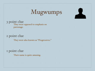 Mugwumps 3 point clue 2 point clue 1 point clue They were opposed to emphasis on patronage. They were also known as “Progressives.” Their name is quite amusing. 