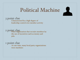 Political Machine 3 point clue 2 point clue 1 point clue Characterized by a high degree of leadership control over member activity Party organization that recruits members by the use of incentives such as money and jobs At one time, many local party organizations were machines 