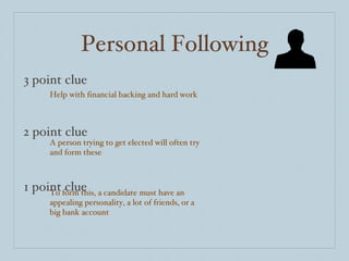 Personal Following 3 point clue 2 point clue 1 point clue Help with financial backing and hard work A person trying to get elected will often try and form these To form this, a candidate must have an appealing personality, a lot of friends, or a big bank account 