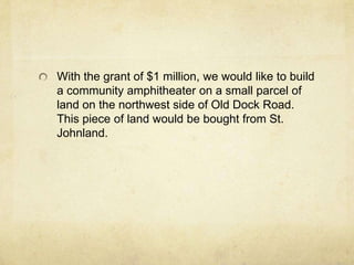 With the grant of $1 million, we would like to build a community amphitheater on a small parcel of land on the northwest side of Old Dock Road.  This piece of land would be bought from St. Johnland.