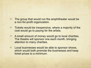 The group that would run the amphitheater would be a non-for-profit organization.Tickets would be inexpensive, where a majority of the cost would go to paying for the artists.A small amount of money would go to local charities.  The theatre will sponsor one each month, bringing attention to many charities.Local businesses would be able to sponsor shows, which would both promote the businesses and keep ticket prices to a minimum.