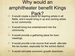Why would an amphitheater benefit Kings Park? It would create a place for aspiring artists in all fields, and it would bring in up and coming artists to our community.It would bring live entertainment into the community.It would provide a gathering place for town meetings.It would provide a tax source that would  alleviate the tax burden, especially for the school district. It would stimulate economic growth downtown.