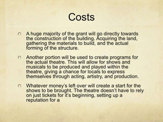 CostsA huge majority of the grant will go directly towards the construction of the building. Acquiring the land, gathering the materials to build, and the actual forming of the structure. Another portion will be used to create programs for the actual theatre. This will allow for shows and musicals to be produced and played within the theatre, giving a chance for locals to express themselves through acting, artistry, and production. Whatever moneys left over will create a start for the shows to be brought. The theatre doesnt have to rely on just tickets for its beginning, setting up a reputation for a 