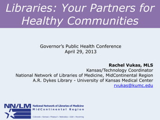 Libraries: Your Partners for
Healthy Communities
Rachel Vukas, MLS
Kansas/Technology Coordinator
National Network of Libraries of Medicine, MidContinental Region
A.R. Dykes Library - University of Kansas Medical Center
rvukas@kumc.edu
Governor’s Public Health Conference
April 29, 2013
 