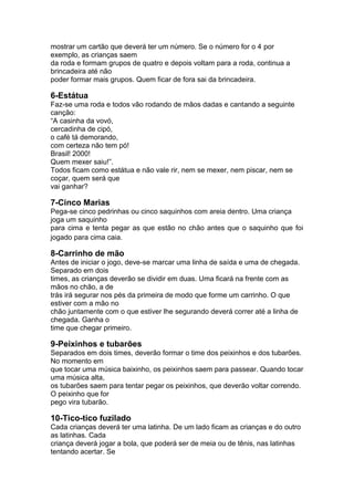 mostrar um cartão que deverá ter um número. Se o número for o 4 por
exemplo, as crianças saem
da roda e formam grupos de quatro e depois voltam para a roda, continua a
brincadeira até não
poder formar mais grupos. Quem ficar de fora sai da brincadeira.
6-Estátua
Faz-se uma roda e todos vão rodando de mãos dadas e cantando a seguinte
canção:
“A casinha da vovó,
cercadinha de cipó,
o café tá demorando,
com certeza não tem pó!
Brasil! 2000!
Quem mexer saiu!”.
Todos ficam como estátua e não vale rir, nem se mexer, nem piscar, nem se
coçar, quem será que
vai ganhar?
7-Cinco Marias
Pega-se cinco pedrinhas ou cinco saquinhos com areia dentro. Uma criança
joga um saquinho
para cima e tenta pegar as que estão no chão antes que o saquinho que foi
jogado para cima caia.
8-Carrinho de mão
Antes de iniciar o jogo, deve-se marcar uma linha de saída e uma de chegada.
Separado em dois
times, as crianças deverão se dividir em duas. Uma ficará na frente com as
mãos no chão, a de
trás irá segurar nos pés da primeira de modo que forme um carrinho. O que
estiver com a mão no
chão juntamente com o que estiver lhe segurando deverá correr até a linha de
chegada. Ganha o
time que chegar primeiro.
9-Peixinhos e tubarões
Separados em dois times, deverão formar o time dos peixinhos e dos tubarões.
No momento em
que tocar uma música baixinho, os peixinhos saem para passear. Quando tocar
uma música alta,
os tubarões saem para tentar pegar os peixinhos, que deverão voltar correndo.
O peixinho que for
pego vira tubarão.
10-Tico-tico fuzilado
Cada crianças deverá ter uma latinha. De um lado ficam as crianças e do outro
as latinhas. Cada
criança deverá jogar a bola, que poderá ser de meia ou de tênis, nas latinhas
tentando acertar. Se
 