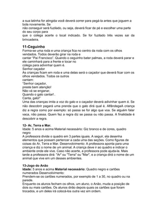 a sua latinha for atingida você deverá correr para pegá-la antes que joguem a
bola novamente. Se
não conseguir será fuzilado, ou seja, deverá ficar de pé e escolher uma parte
do seu corpo para
que o colega acerte o local indicado. Se for fuzilado três vezes sai da
brincadeira.
11-Ceguinho
Forma-se uma roda e uma criança fica no centro da roda com os olhos
vendados. Todos deverão girar na roda e
cantar “Pai Francisco”. Quando o ceguinho bater palmas, a roda deverá parar e
ele caminhará para a frente e tocar no
colega para adivinhar quem é.
Senhor caçador
As crianças ficam em roda e uma delas será o caçador que deverá ficar com os
olhos vendados. Todos os outros
cantam:
“Senhor caçador,
preste bem atenção!
Não vá se enganar,
Quando o galo cantar! .
Canta, galo!”
Uma das crianças imita a voz do galo e o caçador deverá adivinhar quem é. Se
não descobrir pagará uma prenda que o galo dirá qual é. AlfândegaA criança
diz a regra como por exemplo: só passa se for algo que voa. Se alguém falar
vaca, não passa. Quem fez a regra diz se passa ou não passa. A finalidade é
descobrir a regra.
12- Ar, Terra e Mar.
Idade: 5 anos e acima Material necessário: Giz branco e de cores, quadro
negro
A professora divide o quadro em 3 partes iguais. A seguir, ela desenha
elementos que possam pertencer a cada uma das seções. Como figuras de
coisas do Ar, Terra e Mar. Desenvolvimento: A professora aponta para uma
criança e diz o nome de um animal. A criança deve ir ao quadro e indicar o
ambiente onde ele vive. Caso não acerte, a professora pode ajuda-la. Mais
tarde a professora dirá: "Ar" ou "Terra" ou "Mar", e a criança dirá o nome de um
animal que vive em um desses ambientes.
13-Jogo do Anão
Idade: 5 anos e acima Material necessário: Quadro negro e cartões
numerados Desenvolvimento:
Prendem-se os cartões numerados, por exemplo de 1 a 30, no quadro ou na
parede.
Enquanto os alunos fecham os olhos, um aluno, o Anão, muda a posição de
dois ou mais cartões. Os alunos dirão depois quais os cartões que foram
trocados, e um deles irá colocá-los outra vez em ordem.
 