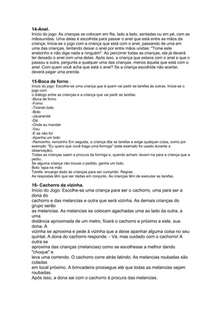 14-Anel.
Início do jogo: As crianças se colocam em fila, lado a lado, sentadas ou em pé, com as
mãosunidas. Uma delas é escolhida para passar o anel que está entre as mãos da
criança. Inicia-se o jogo com a criança que está com o anel, passando de uma em
uma das crianças, tentando deixar o anel por entre mãos unidas: "Tome este
anelzinho e não diga nada a ninguém". Ao percorrer todas as crianças, ela já deverá
ter deixado o anel com uma delas. Após isso, a criança que estava com o anel e que o
passou a outra, pergunta a qualquer uma das crianças, menos àquela que está com o
anel: Com quem você acha que está o anel? Se a criança escolhida não acertar,
deverá pagar uma prenda.
15-Boca de forno .
Início do jogo: Escolhe-se uma criança que é quem vai pedir as tarefas às outras. Inicia-se o
jogo com
o diálogo entre as crianças e a criança que vai pedir as tarefas.
-Boca de forno
-Forno
-Tirando bolo
-Bolo
-Jacarandá
-Dá
-Onde eu mandar
-Vou
-E se não for
-Apanha um bolo
-Remoinho, remoinho Em seguida, a criança dita as tarefas e exige qualquer coisa, como por
exemplo: "Eu quero que você traga uma formiga" (este exemplo foi usado durante a
observação).
Todas as crianças saem a procura da formiga e, quando acham, levam-na para a criança que a
pediu.
Se alguma criança não trouxe o pedido, ganha um bolo.
Bolo: tapa na mão
Tarefa: encargo dado às crianças para ser cumprido. Regras:
As respostas têm que ser dadas em conjunto. As crianças têm de executar as tarefas.
16- Cachorro da vizinha.
Início do Jogo: Escolhe-se uma criança para ser o cachorro, uma para ser a
dona do
cachorro e das melancias e outra que será vizinha. As demais crianças do
grupo serão
as melancias. As melancias se colocam agachadas uma ao lado da outra, a
uma
distância aproximada de um metro, ficará o cachorro e próximo a este, sua
dona. A
vizinha se aproxima e pede à vizinha que a deixe apanhar alguma coisa no seu
quintal. A dona do cachorro responde: - Vá, mas cuidado com o cachorro! A
outra se
aproxima das crianças (melancias) como se escolhesse a melhor dando
"choque" e
leva uma correndo. O cachorro corre atrás latindo. As melancias roubadas são
coladas
em local próximo. A brincadeira prossegue até que todas as melancias sejam
roubadas.
Após isso, a dona sai com o cachorro à procura das melancias.
 