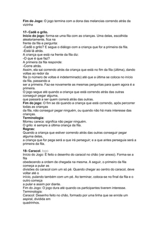 Fim do Jogo: O jogo termina com a dona das melancias correndo atrás da
vizinha
17- Cadê o grilo.
Início do jogo: forma-se uma fila com as crianças. Uma delas, escolhida
aleatoriamente, fica na
frente da fila e pergunta:
-Cadê o grilo? E segue o diálogo com a criança que for a primeira da fila.
-Está lá atrás.
A criança que está na frente da fila diz:
-O que é que faz?
A primeira da fila responde:
-Corre atrás.
Assim, ela sai correndo atrás da criança que está no fim da fila (última), dando
voltas ao redor da
fila (o número de voltas é indeterminado) até que a última se coloca no início
da fila, passando a
ser a primeira. Faz-se novamente as mesmas perguntas para quem agora é a
primeira.
O jogo segue até quando a criança que está correndo atrás das outras
conseguir pegar alguma,
que passará a ser quem correrá atrás das outras.
Fim do jogo: O fim se dá quando a criança que está correndo, após percorrer
todas as crianças
da fila, não conseguir pegar ninguém, ou quando não há mais interesse das
crianças.
Terminologia:
Morreu careca: significa não pegar ninguém.
O grilo: é sempre a última criança da fila.
Regras:
Quando a criança que estiver correndo atrás das outras conseguir pegar
alguma delas,
a criança que for pega será a que irá perseguir; e a que antes perseguia será a
primeira da fila.
18- Caracol. topo
Início do Jogo: É feito o desenho do caracol no chão (ver anexo). Forma-se a
fila
obedecendo a ordem de chegada na mesma. A seguir, o primeiro da fila
começa a pular as
divisões do caracol com um só pé. Quando chegar ao centro do caracol, deve
voltar até o
início, pulando também com um pé. Ao terminar, coloca-se no final da fila e o
outro começa
a pular e assim por diante.
Fim do Jogo: O jogo dura até quando os participantes tiverem interesse.
Terminologia:
Caracol: Desenho feito no chão, formado por uma linha que se enrola um
aspiral, dividida em
quadrinhos.
 