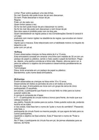 Linhar: Pisar sobre qualquer uma das linhas.
Do mal: Quando não pode trocar de pé nem descansar.
Do bem: Pode descansar e trocar de pé.
Regras:
Pular um de cada vez.
Quem linhar passa a vez.
Se for do bem pode trocar de pé e descansar no centro.
Se for do mal não pode nem descansar e nem trocar de pé.
Nos dois casos é proibido pular com os dois pés.
Quem desobedecer as regras passa a vez.Considerações Gerais:O caracol é
um jogo
praticado com menor rigidez na obediência às regras, que envolve em menor
número de
regras que a macaca. Esta relacionado com a habilidade motora no traçado do
desenho e de
pular com um pé só.
19-Pena
Foram observadas crianças na faixa etária de 4 a 13 anos.
Esta brincadeira consiste em amarrar uma linha com medida de 35 cm em um
pedaço de papel ou plástico, sendo o mais usado o papel de bombom. Pega-
se, depois, uma pedra e enrola-se a linha nele. Depois, atira-se para o ar, a
pena se soltará e o objetivo da brincadeira é desenvolvida paralelamente ao
papagaio.
Terminologia:
Pena: linha amarrada em um pedaço de papel ou plástico.
Bandeirinha: outro nome desta brincadeira.
.
20-Carniça
Foram observadas as crianças na faixa entre 10 e 13 anos.
Desenvolvida em todos os períodos do ano e em todos os turnos.
Início do Jogo: A brincadeira se inicia com um grupo de cerca de cinco
participantes. É escolhido,
em acordo, o participante que ficará no círculo feito no chão para os outros
pularem sobre ele.
A carniça é composta de 4 fases:
A 1º - O participante do círculo inclina o tronco para frente, de modo que sua
cabeça encoste no
seu joelho, ficando de costas para os outros. Estes pularão sobre ele, podendo
tocá-lo só as mãos
e nas costas. Esta fase tem o nome de "pular o muro do cemitério". Passando
esta fase, o
participante do círculo ficará na mesma posição, só que agora de lado para os
outros participantes,
repetindo o objetivo da fase anterior. Esta 2ª fase tem o nome de "Pular a
Cerca".
Na 3º fase, o participante do círculo fica em pé, de pernas afastadas para as
laterais, de frente
 