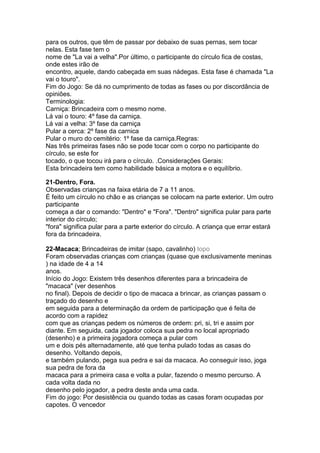 para os outros, que têm de passar por debaixo de suas pernas, sem tocar
nelas. Esta fase tem o
nome de "La vai a velha".Por último, o participante do círculo fica de costas,
onde estes irão de
encontro, aquele, dando cabeçada em suas nádegas. Esta fase é chamada "La
vai o touro".
Fim do Jogo: Se dá no cumprimento de todas as fases ou por discordância de
opiniões.
Terminologia:
Carniça: Brincadeira com o mesmo nome.
Lá vai o touro: 4º fase da carniça.
Lá vai a velha: 3º fase da carniça
Pular a cerca: 2º fase da carnica
Pular o muro do cemitério: 1º fase da carniça.Regras:
Nas três primeiras fases não se pode tocar com o corpo no participante do
círculo, se este for
tocado, o que tocou irá para o círculo. .Considerações Gerais:
Esta brincadeira tem como habilidade básica a motora e o equilíbrio.
21-Dentro, Fora.
Observadas crianças na faixa etária de 7 a 11 anos.
É feito um círculo no chão e as crianças se colocam na parte exterior. Um outro
participante
começa a dar o comando: "Dentro" e "Fora". "Dentro" significa pular para parte
interior do círculo;
"fora" significa pular para a parte exterior do círculo. A criança que errar estará
fora da brincadeira.
22-Macaca; Brincadeiras de imitar (sapo, cavalinho) topo
Foram observadas crianças com crianças (quase que exclusivamente meninas
) na idade de 4 a 14
anos.
Início do Jogo: Existem três desenhos diferentes para a brincadeira de
"macaca" (ver desenhos
no final). Depois de decidir o tipo de macaca a brincar, as crianças passam o
traçado do desenho e
em seguida para a determinação da ordem de participação que é feita de
acordo com a rapidez
com que as crianças pedem os números de ordem: pri, si, tri e assim por
diante. Em seguida, cada jogador coloca sua pedra no local apropriado
(desenho) e a primeira jogadora começa a pular com
um e dois pés alternadamente, até que tenha pulado todas as casas do
desenho. Voltando depois,
e também pulando, pega sua pedra e sai da macaca. Ao conseguir isso, joga
sua pedra de fora da
macaca para a primeira casa e volta a pular, fazendo o mesmo percurso. A
cada volta dada no
desenho pelo jogador, a pedra deste anda uma cada.
Fim do jogo: Por desistência ou quando todas as casas foram ocupadas por
capotes. O vencedor
 