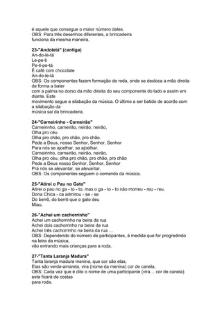 é aquele que consegue o maior número deles.
OBS: Para três desenhos diferentes, a brincadeira
funciona da mesma maneira.
23-"Andoletá" (cantiga)
An-do-le-tá
Le-pe-ti
Pe-ti-pe-tá
É café com chocolate
An-do-le-tá
OBS: Os componentes fazem formação de roda, onde se desloca a mão direita
de forma a bater
com a palma no dorso da mão direita do seu componente do lado e assim em
diante. Este
movimento segue a silabação da música. O último a ser batido de acordo com
a silabação da
música sai da brincadeira.
24-"Carneirinho - Carneirão"
Carneirinho, carneirão, neirão, neirão,
Olha pro céu
Olha pro chão, pro chão, pro chão.
Pede a Deus, nosso Senhor, Senhor, Senhor
Para nós se ajoelhar, se ajoelhar.
Carneirinho, carneirão, neirão, neirão,
Olha pro céu, olha pro chão, pro chão, pro chão
Pede a Deus nosso Senhor, Senhor, Senhor
Prá nós se alevantar, se alevantar.
OBS: Os componentes seguem o comando da música.
25-"Atirei o Pau no Gato"
Atirei o pau no ga - to - to, mas o ga - to - to não morreu - reu - reu.
Dona Chica - ca admirou - se - se
Do berrô, do berrô que o gato deu
Miau.
26-"Achei um cachorrinho"
Achei um cachorrinho na beira da rua
Achei dois cachorrinho na beira da rua
Achei três cachorrinho na beira da rua …
OBS: Dependendo do número de participantes, à medida que for progredindo
na letra da música,
vão entrando mais crianças para a roda.
27-"Tanta Laranja Madura"
Tanta laranja madura menina, que cor são elas,
Elas são verde-amarela, vira (nome da menina) cor de canela.
OBS: Cada vez que é dito o nome de uma participante (vira… cor de canela)
esta ficará de costas
para roda.
 