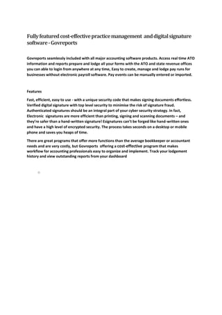 Fullyfeaturedcost-effectivepracticemanagement anddigitalsignature
software-Govreports
Govreports seamlessly included with all major accounting software products. Access real time ATO
information and reports prepare and lodge all your forms with the ATO and state revenue offices
you can able to login from anywhere at any time, Easy to create, manage and lodge pay runs for
businesses without electronic payroll software. Pay events can be manually entered or imported.
Features
Fast, efficient, easy to use - with a unique security code that makes signing documents effortless.
Verified digital signature with top level security to minimise the risk of signature fraud.
Authenticated signatures should be an integral part of your cyber security strategy. In fact,
Electronic signatures are more efficient than printing, signing and scanning documents – and
they’re safer than a hand-written signature! Esignatures can’t be forged like hand-written ones
and have a high level of encrypted security. The process takes seconds on a desktop or mobile
phone and saves you heaps of time.
There are great programs that offer more functions than the average bookkeeper or accountant
needs and are very costly, but Govreports offering a cost-effective program that makes
workflow for accounting professionals easy to organize and implement. Track your lodgement
history and view outstanding reports from your dashboard
o
 