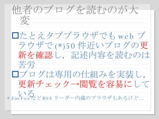 他者のブログを読むのが大変 たとえタブブラウザでも web ブラウザで (*)50 件近いブログの 更新を確認 し，記述内容を読むのは苦労 ブログは専用の仕組みを実装し， 更新チェック->閲覧を容易に している * FireFox など RSS リーダー内蔵のブラウザもあるけど … 