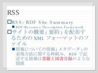 RSS RSS: RDF Site Summary RDF:Resource Description Framework サイトの概要 ( 要約 ) を配布するための XML フォーマットのファイル 情報についての情報 ( メタデータ ) の表現方法に関する枠組み。 RDF で記述する情報は 書籍と図書目録 のような関係 