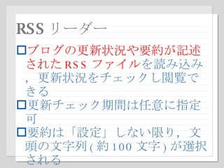 RSS リーダー ブログの更新状況や要約が記述された RSS ファイル を読み込み，更新状況をチェックし閲覧できる 更新チェック期間は任意に指定可 要約は「設定」しない限り，文頭の文字列 ( 約 100 文字 ) が選択される 