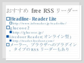 おすすめ  free RSS リーダー Headline-Reader Lite http://www.infomaker.jp/readerlite/ glucose2 http://glucose.jp/ Livedoor Reader( オンライン型 ) http://reader.livedoor.com/ メーラー，ブラウザへのプラグイン，タイプの RSS リーダーもあり 