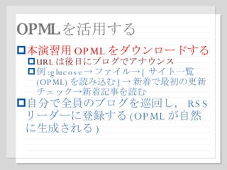 OPML を活用する 本演習用 OPML をダウンロードする URL は後日にブログでアナウンス 例 :glucose-> ファイル-> [ サイト一覧 (OPML) を読み込む ]-> 新着で最初の更新チェック->新着記事を読む 自分で全員のブログを巡回し， RSS リーダーに登録する (OPML が自然に生成される ) 