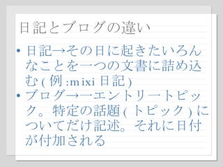 日記とブログの違い 日記->その日に起きたいろんなことを一つの文書に詰め込む ( 例 :mixi 日記 ) ブログ->一エントリ一トピック。特定の話題 ( トピック ) についてだけ記述。それに日付が付加される 