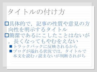 タイトルの付け方 具体的で，記事の性質や意見の方向性を明示するタイトル 簡潔であるにこしたことはないが，長くなってもやむをえない トラックバックに反映されるから ブログが溢れる状況では，タイトルで本文を読む / 読まないが判断されがち 