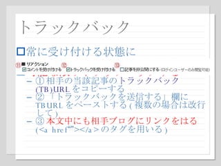 トラックバック 常に受け付ける状態に 可能な限りトラックバックする ① 相手の当該記事の トラックバック (TB)URL をコピーする ② 「トラックバックを送信する」欄に TBURL をペーストする ( 複数の場合は改行して ) ③ 本文中にも相手ブログにリンクをはる (<a href “” ></a> のタグを用いる ) 