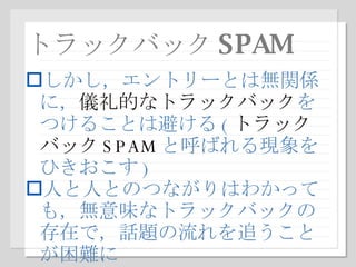 トラックバック SPAM しかし，エントリーとは無関係に， 儀礼的なトラックバック をつけることは避ける ( トラックバック SPAM と呼ばれる現象をひきおこす ) 人と人とのつながりはわかっても，無意味なトラックバックの存在で，話題の流れを追うことが困難に 