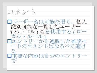 コメント ユーザー名は可能な限り， 個人識別可能な一貫したユーザー ( ハンドル ) 名 を使用する ( ローカル・ルール ) エントリーから逸脱した雑談モードのコメントはなるべく避ける 重要な内容は自分のエントリーで 