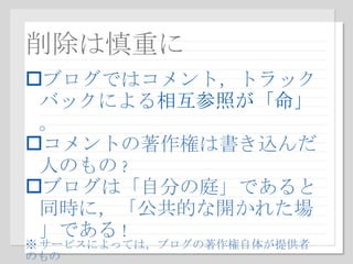 削除は慎重に ブログではコメント，トラックバックによる 相互参照が「命」 。 コメントの著作権は書き込んだ人のもの ? ブログは「自分の庭」であると同時に，「公共的な開かれた場」である ! ※ サービスによっては，ブログの著作権自体が提供者のもの 